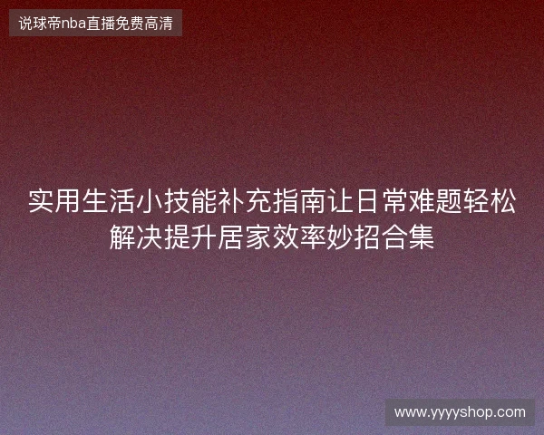 实用生活小技能补充指南让日常难题轻松解决提升居家效率妙招合集 实用生活小技能补充指南让日常难题轻松解决提升居家效率妙招合集