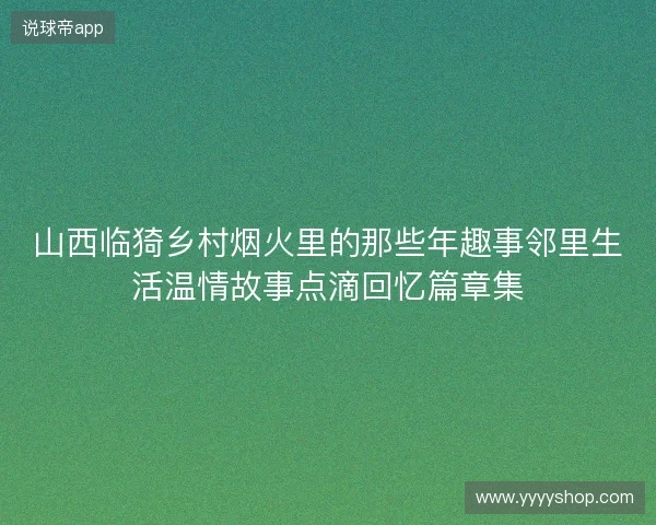 山西临猗乡村烟火里的那些年趣事邻里生活温情故事点滴回忆篇章集